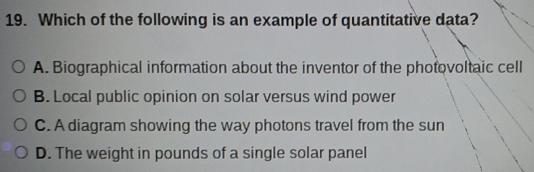 Which of the following is an example of quantitative data?
A. Biographical information about the inventor of the photovoltaic cell
B. Local public opinion on solar versus wind power
C. A diagram showing the way photons travel from the sun
D. The weight in pounds of a single solar panel