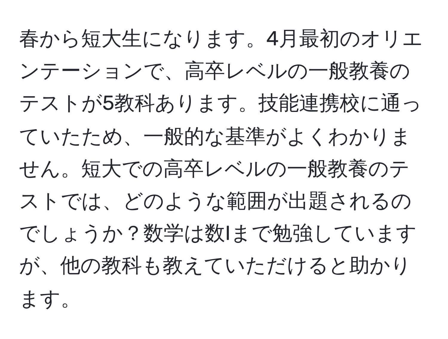 春から短大生になります。4月最初のオリエンテーションで、高卒レベルの一般教養のテストが5教科あります。技能連携校に通っていたため、一般的な基準がよくわかりません。短大での高卒レベルの一般教養のテストでは、どのような範囲が出題されるのでしょうか？数学は数Iまで勉強していますが、他の教科も教えていただけると助かります。