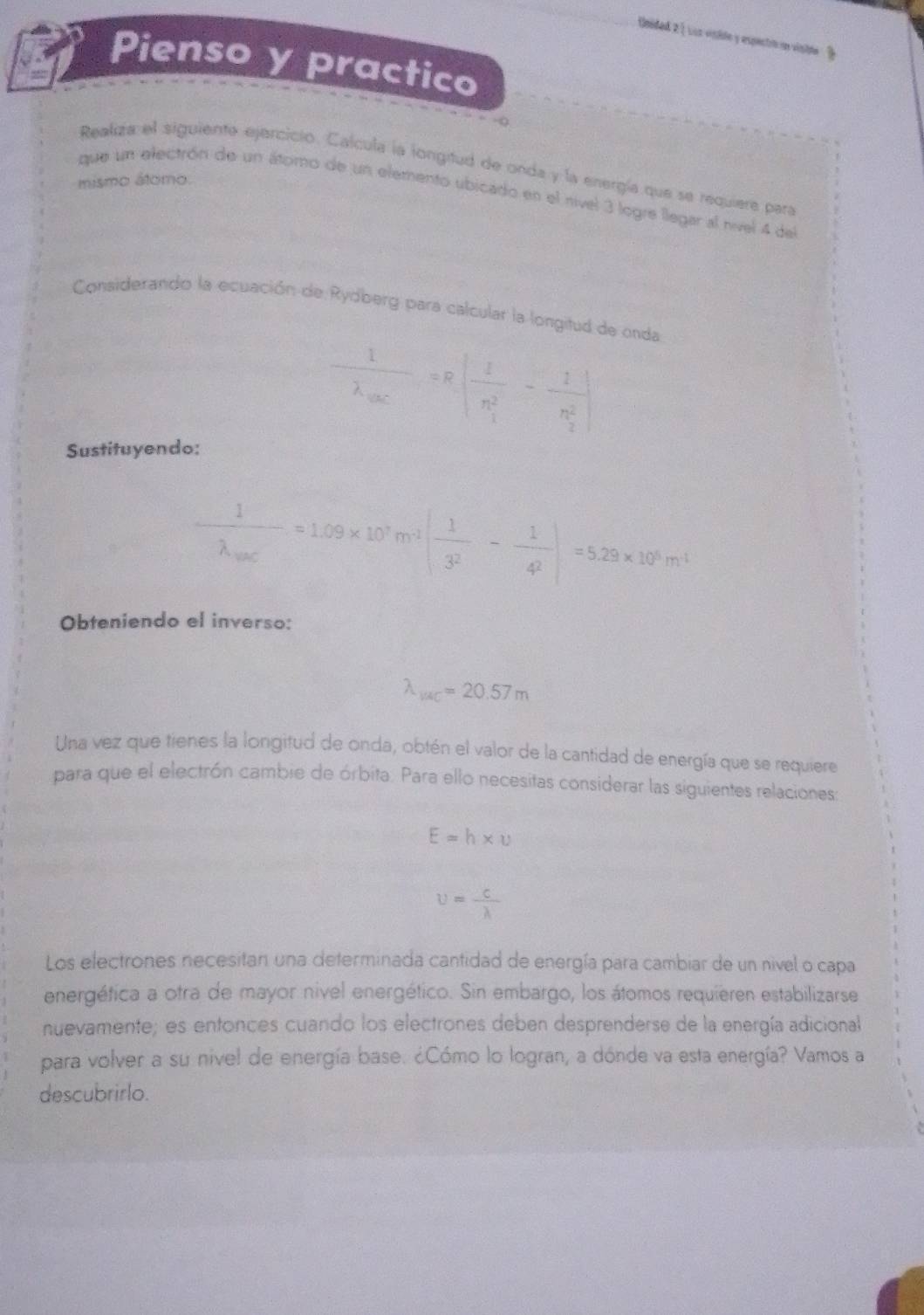 Unided 2 ) Loa visilo y espectró un viste . ? 
Pienso y practico 
Realiza el siguiente ejercicio. Calcula la longitud de onda y la energía que se requiere para 
mismo átomo. 
que un electrón de un átomo de un elemento ubicado en el nível 3 logre llegar al nível 4 del 
Considerando la ecuación de Rydberg para calcular la longitud de onda
frac 1lambda _OC=R|frac 1(n_1)^2-frac 1(n_2)^2|
Sustituyendo:
frac 1lambda _sour=1.09* 10^7m^(-3)( 1/3^2 - 1/4^2 )=5.29* 10^6m^4
Obteniendo el inverso:
lambda _1/4C=20.57m
Una vez que tienes la longitud de onda, obtén el valor de la cantidad de energía que se requiere 
para que el electrón cambie de órbita. Para ello necesitas considerar las siguientes relaciones
E=h* u
u= c/lambda  
Los electrones necesitan una determinada cantidad de energía para cambiar de un nivel o capa 
energética a otra de mayor nivel energético. Sin embargo, los átomos requieren estabilizarse 
nuevamente; es entonces cuando los electrones deben desprenderse de la energía adicional 
para volver a su nivel de energía base. ¿Cómo lo logran, a dónde va esta energía? Vamos a 
descubrirlo.