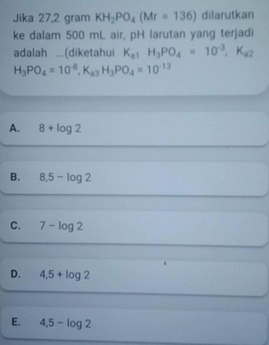 Jika 27,2 gram KH_2PO_4(Mr=136) dilarutkan
ke dalam 500 mL air, pH larutan yang terjadi
adalah ...(diketahui K_a1H_3PO_4=10^(-3), K_a2
H_3PO_4=10^(-8), K_a3H_3PO_4=10^(-13)
A. 8+log 2
B. 8,5-log 2
C. 7-log 2
D. 4,5+log 2
E. 4,5-log 2