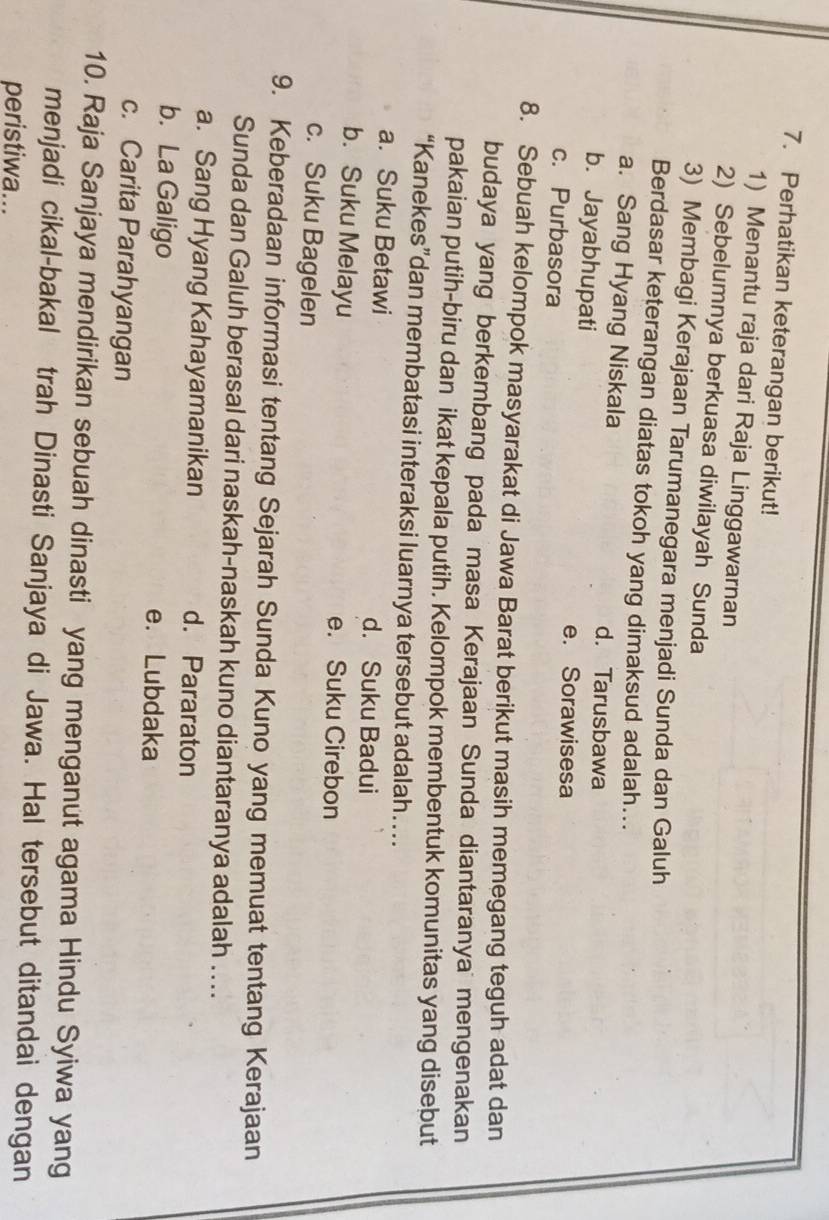 Perhatikan keterangan berikut!
1) Menantu raja dari Raja Linggawarnan
2) Sebelumnya berkuasa diwilayah Sunda
3) Membagi Kerajaan Tarumanegara menjadi Sunda dan Galuh
Berdasar keterangan diatas tokoh yang dimaksud adalah...
a. Sang Hyang Niskala d. Tarusbawa
b. Jayabhupati e. Sorawisesa
c. Purbasora
8. Sebuah kelompok masyarakat di Jawa Barat berikut masih memegang teguh adat dan
budaya yang berkembang pada masa Kerajaan Sunda diantaranya mengenakan
pakaian putih-biru dan ikat kepala putih. Kelompok membentuk komunitas yang disebut
“Kanekes”dan membatasi interaksi luarnya tersebut adalah…
a. Suku Betawi d. Suku Badui
b. Suku Melayu e. Suku Cirebon
c. Suku Bagelen
9. Keberadaan informasi tentang Sejarah Sunda Kuno yang memuat tentang Kerajaan
Sunda dan Galuh berasal dari naskah-naskah kuno diantaranya adalah ...
a. Sang Hyang Kahayamanikan d. Pararaton
b. La Galigo e. Lubdaka
c. Carita Parahyangan
10. Raja Sanjaya mendirikan sebuah dinasti yang menganut agama Hindu Syiwa yang
menjadi cikal-bakal trah Dinasti Sanjaya di Jawa. Hal tersebut ditandai dengan
peristiwa...