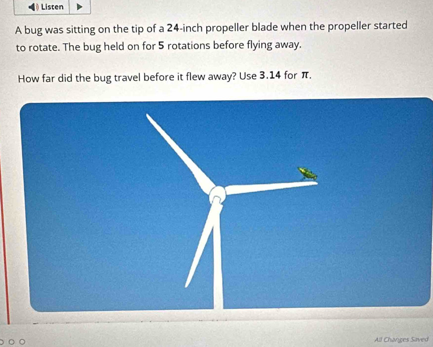 Listen 
A bug was sitting on the tip of a 24-inch propeller blade when the propeller started 
to rotate. The bug held on for 5 rotations before flying away. 
How far did the bug travel before it flew away? Use 3.14 for π. 
All Changes Saved