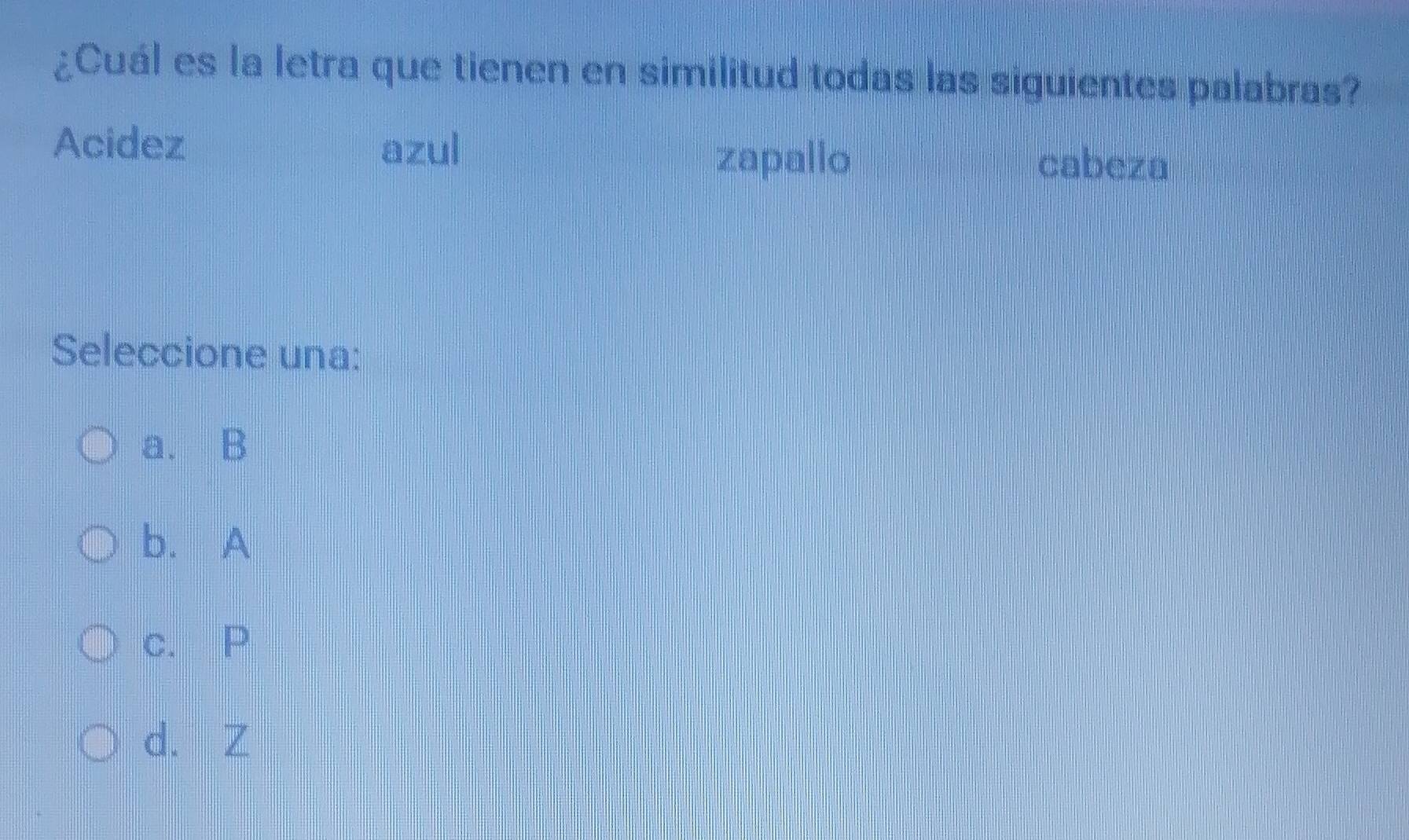 ¿Cuál es la letra que tienen en similitud todas las siguientes palabras?
Acidez azul
zapallo cabeza
Seleccione una:
a. B
b. A
c. P
d. Z