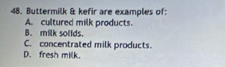 Buttermilk & kefir are examples of:
A. cultured milk products.
B. milk solids.
C. concentrated milk products.
D. fresh milk.