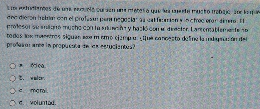 Los estudiantes de una escuela cursan una matería que les cuesta mucho trabajo, por lo que
decidieron hablar con el profesor para negociar su calificación y le ofrecieron dinero. El
profesor se indignó mucho con la situación y habló con el director. Lamentablemente no
todos los maestros siguen ese mismo ejemplo. ¿Qué concepto define la indignación del
profesor ante la propuesta de los estudiantes?
a. ética.
b. valor.
c. moral.
d. voluntad.