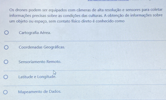 Os drones podem ser equipados com câmeras de alta resolução e sensores para coletar
informações precisas sobre as condições das culturas. A obtenção de informações sobre
um objeto ou espaço, sem contato físico direto é conhecido como
Cartografia Aérea.
Coordenadas Geográficas.
Sensoriamento Remoto.
Latitude e Longitude.
Mapeamento de Dados.