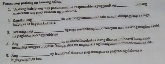 Punan ang patlang ng tamang salita. 
1. Ugaliing isaisip ang mga panuntunan sa responsableng paggamit ng_ upang 
maiwasan ang pagkakaroon ng problema. 
2. Gamitin ang _sa wastong pamamaraan lalo na sa pakikipagusap sa mga 
kaibigan at bagong kakilala. 
3. Iwasang mag _ng mga sensitibong impormasyon na maaaring maging sanhi 
ng pagkakaroon ng problema. 
4. Ang_ _ay maihahalintulad sa isang discussion board kung saan 
maaaring magpost ng íbat-íbang paksa na nagnanais ng kasagutan o opinion mula sa iba. 
5. Ang _ay isang real time na pag-uusapan sa pagitan ng dalawa o 
higit pang mga tao.