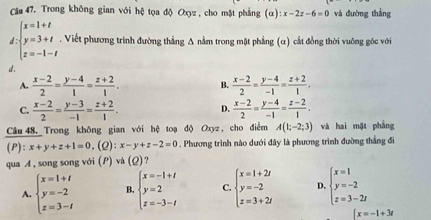 Trong không gian với hệ tọa độ Oxyz, cho mặt phẳng (α): x-2z-6=0 và đường thẳng
d beginarrayl x=1+t y=3+t z=-1-tendarray.. Viết phương trình đường thẳng Δ nằm trong mặt phẳng (α) cắt đồng thời vuông góc với
d.
A.  (x-2)/2 = (y-4)/1 = (z+2)/1 .  (x-2)/2 = (y-4)/-1 = (z+2)/1 .
B.
C.  (x-2)/2 = (y-3)/-1 = (z+2)/1 .  (x-2)/2 = (y-4)/-1 = (z-2)/1 .
D.
Câu 48. Trong không gian với hệ toạ độ Oxyz, cho điểm A(1;-2;3) và hai mặt phẳng
(P) ^circ  x+y+z+1=0 ,(2): x-y+z-2=0. Phương trình nào dưới đây là phương trình đường thẳng đi
qua A , song song với (P) và (Ω)?
A. beginarrayl x=1+t y=-2 z=3-tendarray. B. beginarrayl x=-1+t y=2 z=-3-tendarray. C. beginarrayl x=1+2i y=-2 z=3+2iendarray. D. beginarrayl x=1 y=-2 z=3-2tendarray.
∈t x=-1+3t