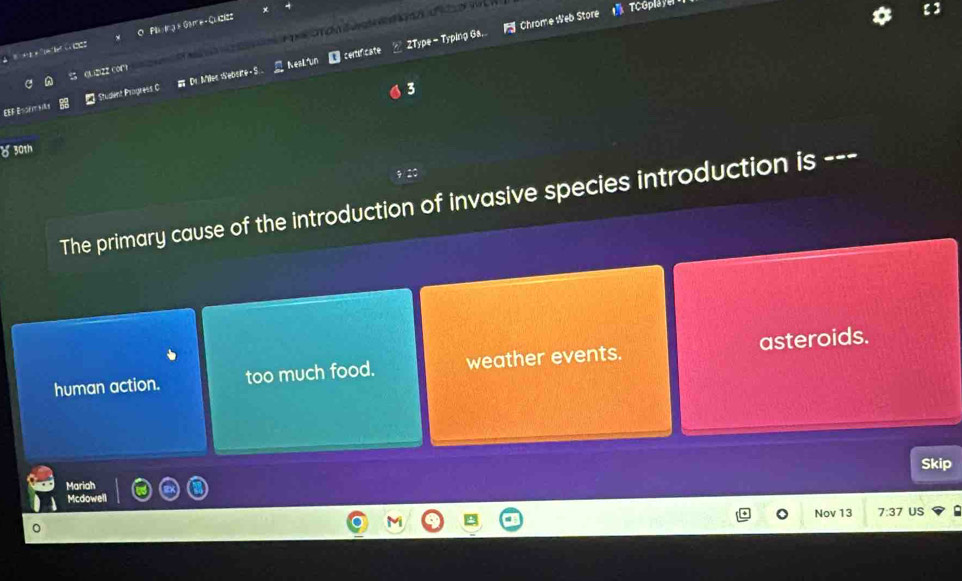 ZType - Typing Ga. Chrome Web Store TCGplay
Plaing × Game- Quzizz
QL22Z COC ron a r e a
= Student Progress C Dr. Milec Website S. NesLiun centificate
3
δ 30th
The primary cause of the introduction of invasive species introduction is ---
human action. too much food. weather events. asteroids.
Skip
Mariah
Mcdowell
Nov 13 7:37 US