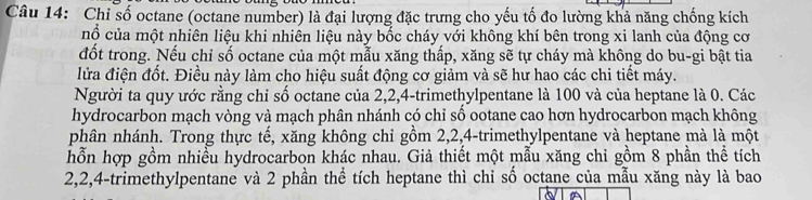 Chỉ số octane (octane number) là đại lượng đặc trưng cho yếu tố đo lường khả năng chống kích 
nổ của một nhiên liệu khi nhiên liệu này bốc cháy với không khí bên trong xi lanh của động cơ 
đốt trong. Nếu chỉ số octane của một mẫu xăng thấp, xăng sẽ tự cháy mà không do bu-gi bật tia 
lửa điện đốt. Điều này làm cho hiệu suất động cơ giảm và sẽ hư hao các chi tiết máy. 
Người ta quy ước rằng chỉ số octane của 2, 2, 4 -trimethylpentane là 100 và của heptane là 0. Các 
hydrocarbon mạch vòng và mạch phân nhánh có chỉ số ootane cao hơn hydrocarbon mạch không 
phân nhánh. Trong thực tế, xăng không chỉ gồm 2, 2, 4 -trimethylpentane và heptane mà là một 
hỗn hợp gồm nhiều hydrocarbon khác nhau. Giả thiết một mẫu xăng chỉ gồm 8 phần thể tích
2, 2, 4 -trimethylpentane và 2 phần thể tích heptane thì chỉ số octane của mẫu xăng này là bao