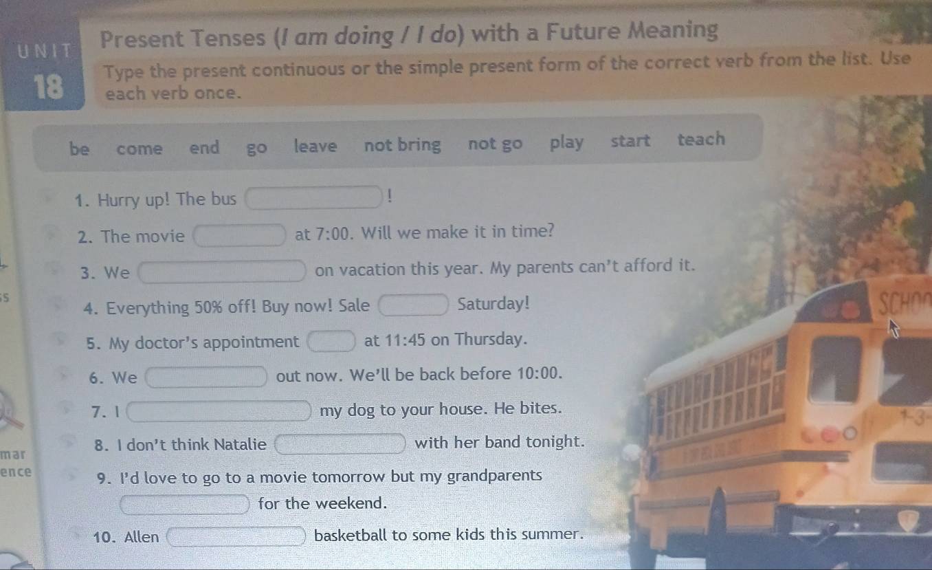 UNIT Present Tenses (I am doing / I do) with a Future Meaning 
18 Type the present continuous or the simple present form of the correct verb from the list. Use 
each verb once. 
be come . end go leave not bring not go play start teach 
1. Hurry up! The bus 
1 
2. The movie at 7:00 . Will we make it in time? 
3. We on vacation this year. My parents can’t afford it. 
5 4. Everything 50% off! Buy now! Sale Saturday! 
SCHOr 
5. My doctor's appointment at 11:45 on Thursday. 
6. We out now. We'll be back before 10:00. 
7.1 my dog to your house. He bites. 
mar 8. I don't think Natalie with her band tonight. 
ence 9. I'd love to go to a movie tomorrow but my grandparents 
for the weekend. 
10. Allen basketball to some kids this summer.