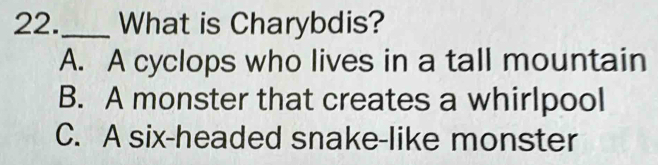 22._ What is Charybdis?
A. A cyclops who lives in a tall mountain
B. A monster that creates a whirlpool
C. A six-headed snake-like monster