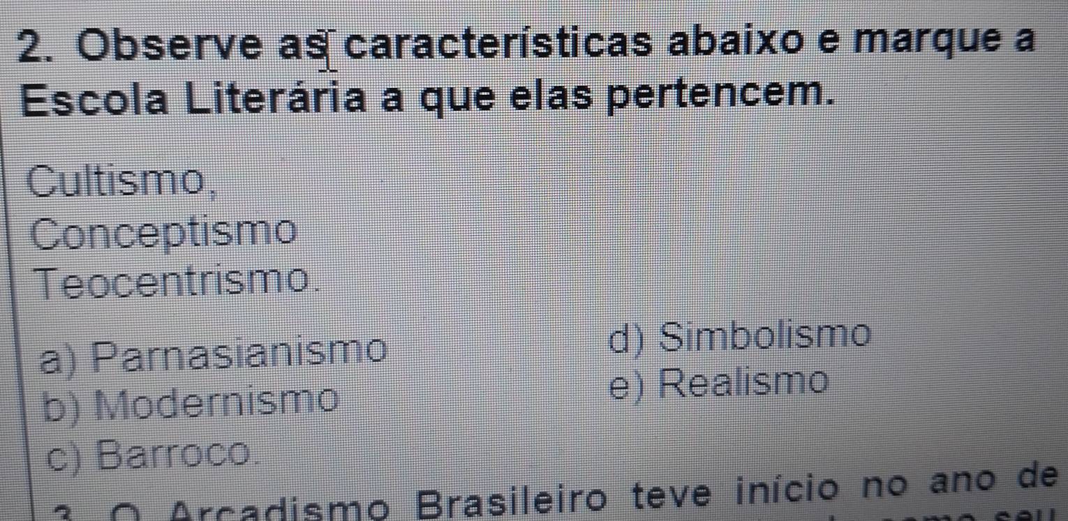 Observe as características abaixo e marque a
Escola Literária a que elas pertencem.
Cultismo,
Conceptismo
Teocentrismo.
a) Parnasianismo
d) Simbolismo
b) Modernismo e) Realismo
c) Barroco.
O Arcadismo Brasileiro teve início no ano de