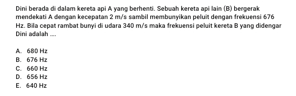 Dini berada di dalam kereta api A yang berhenti. Sebuah kereta api lain (B) bergerak
mendekati A dengan kecepatan 2 m/s sambil membunyikan peluit dengan frekuensi 676
Hz. Bila cepat rambat bunyi di udara 340 m/s maka frekuensi peluit kereta B yang didengar
Dini adalah ....
A. 680 Hz
B. 676 Hz
C. 660 Hz
D. 656 Hz
E. 640 Hz