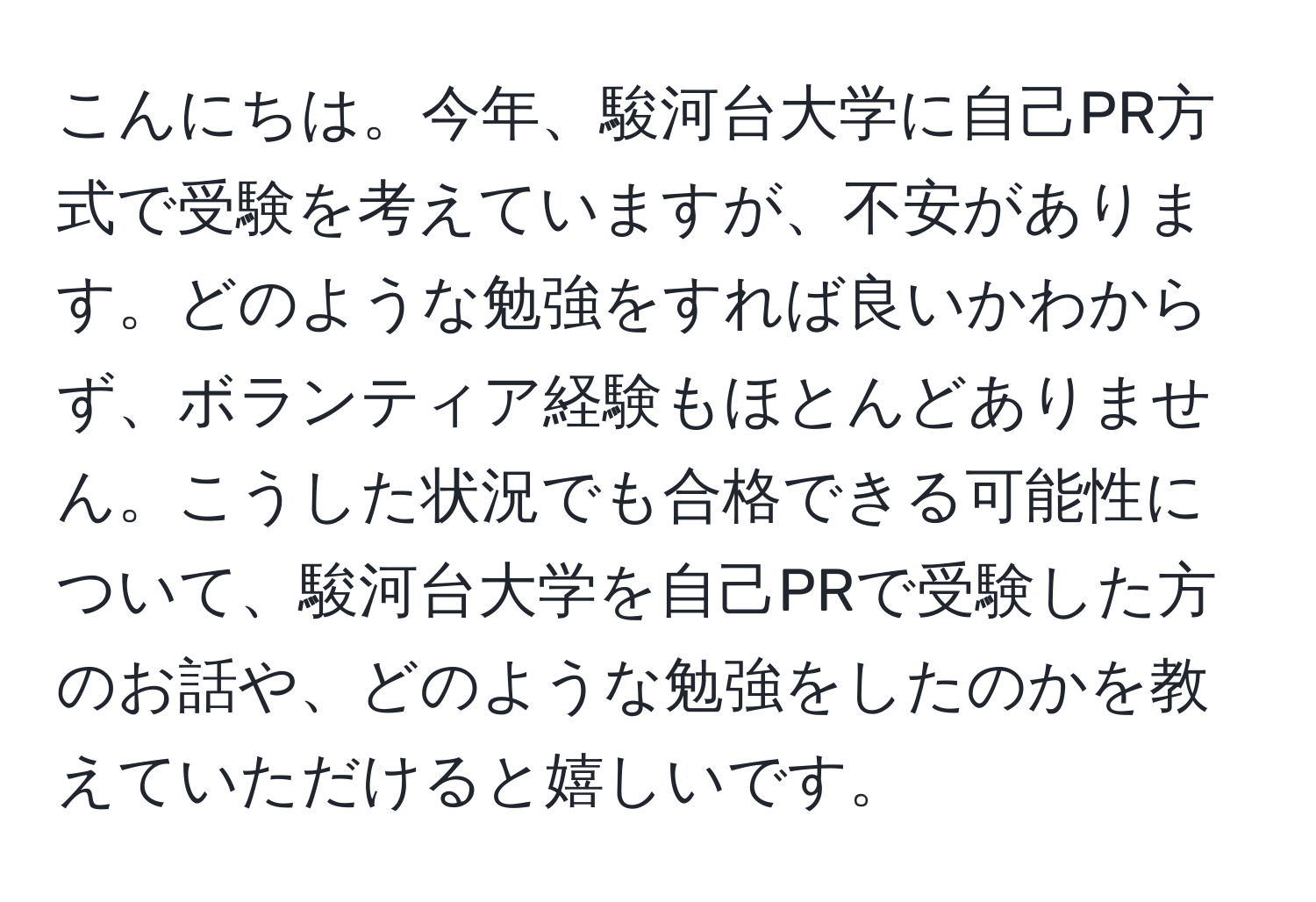 こんにちは。今年、駿河台大学に自己PR方式で受験を考えていますが、不安があります。どのような勉強をすれば良いかわからず、ボランティア経験もほとんどありません。こうした状況でも合格できる可能性について、駿河台大学を自己PRで受験した方のお話や、どのような勉強をしたのかを教えていただけると嬉しいです。