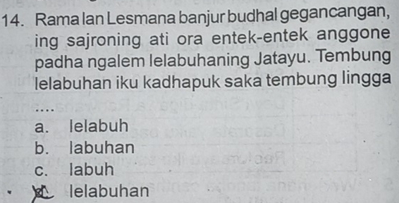 Rama lan Lesmana banjur budhal gegancangan,
ing sajroning ati ora entek-entek anggone
padha ngalem lelabuhaning Jatayu. Tembung
lelabuhan iku kadhapuk saka tembung lingga
....
a. lelabuh
b. labuhan
c. labuh
lelabuhan