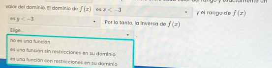 valor del dominio. El dominio de f(x) es x y el rango de f(x)
es y . Por lo tanto, la inversa de f(x)
Elige...
no es una función
es una función sin restricciones en su dominio
es una función con restricciones en su dominio