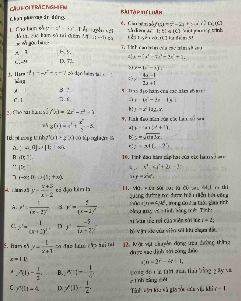 CÂU HỏI TRÁC NGHIỆM bài tập tự luận
Chọn phương án đúng.
6. Cho hàm số f(x)=x^2-2x+3 có đồ thị (C)
1. Cho hàm số y=x^3-3x^2 *. Tiếp tuyến với và điểm M(-1;6)∈ (C). Viết phương trình
đồ thị của hàm số tại điểm M(-1;-4) có tiếp tuyến với (C) tại điểm M.
hệ số góc bằng
7. Tính đạo hàm của các hàm số sau:
A. -3. B. 9.
a) y=3x^4-7x^3+3x^2+1.
C. -9. D. 72.
b) y=(x^2-x)^3;
2. Hàm số y=-x^2+x+7 có đạo hàm tại x=1 c y= (4x-1)/2x+1 .
bǎng
A. -1. B. 7. 8. Tính đạo hàm của các hàm số sau:
C. 1. D. 6. a) y=(x^2+3x-1)e^x;
b)
3. Cho hai hàm số f(x)=2x^3-x^2+3 y=x^3log _2x.
và g(x)=x^3+ x^2/2 -5.
9. Tính đạo hàm của các hàm số sau:
a) y=tan (e^x+1)
Bất phương trình f'(x)>g'(x) có tập nghiệm là b) y=sqrt(sin 3x);
A. (-∈fty ;0]∪ [1;+∈fty ). c) y=cot (1-2^x).
B. (0;1). 10. Tính đạo hàm cấp hai của các hàm số sau:
C. [0;1]. a) y=x^3-4x^2+2x-3;
D. (-∈fty ;0)∪ (1;+∈fty ). b) y=x^2e^x.
4. Hàm số y= (x+3)/x+2  có đạo hàm là 11. Một viên sỏi rơi từ độ cao 44,1 m thì
quãng đường rơi được biểu diễn bởi công
thức s(t)=4,9t^2 *, trong đó t là thời gian tính
A. y'=frac 1(x+2)^2. B. y'=frac 5(x+2)^2. bằng giây và s tính bằng mét. Tính:
C. y'=frac -1(x+2)^2. D. y'=frac -5(x+2)^2. a) Vận tốc rơi của viên sỏi lúc t=2
b) Vận tốc của viên sỏi khi chạm đất.
5. Hàm số y= 1/x+1  có đạo hàm cấp hai tại 12. Một vật chuyển động trên đường thắng
được xác định bởi công thức
x=1 là
s(t)=2t^3+4t+1,
A. y''(1)= 1/2 . B. y''(1)=- 1/4 . trong đó / là thời gian tính bằng giây và
C. y''(1)=4. D. y''(1)= 1/4 .
s tính bằng mét.
Tính vận tốc và gia tốc của vật khi t=1.