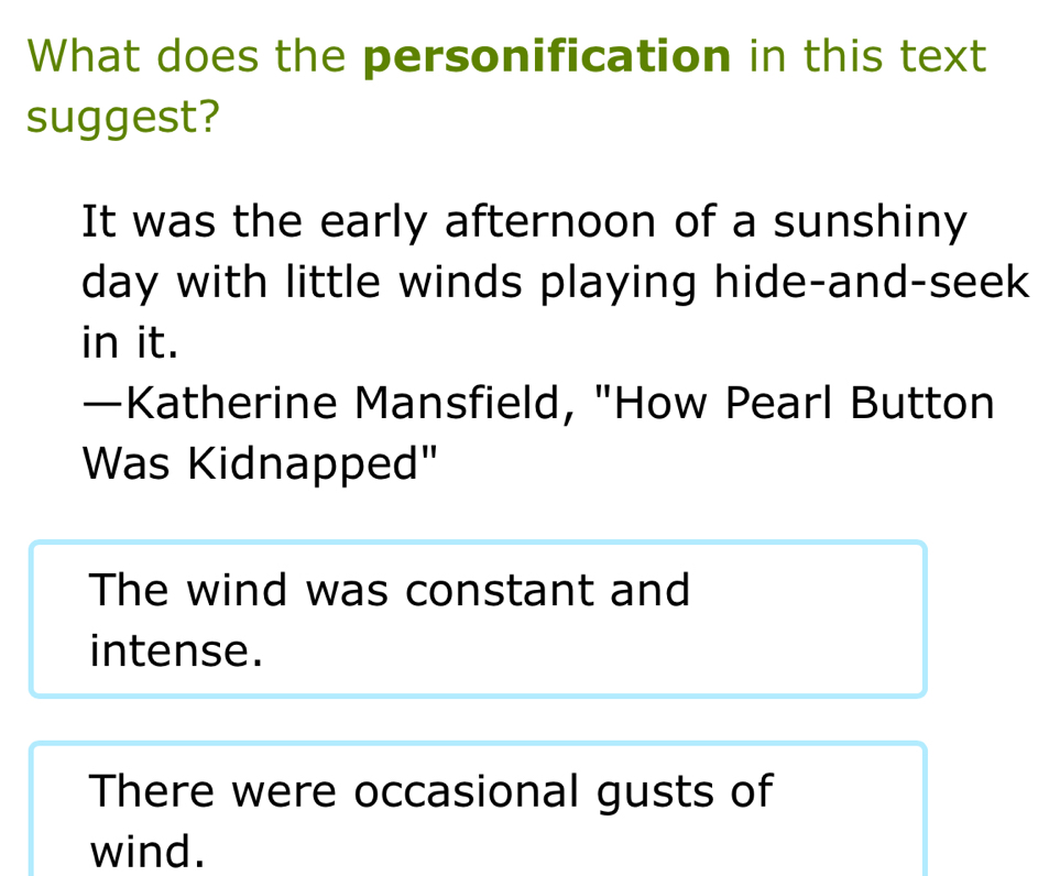 What does the personification in this text
suggest?
It was the early afternoon of a sunshiny
day with little winds playing hide-and-seek
in it.
—Katherine Mansfield, "How Pearl Button
Was Kidnapped"
The wind was constant and
intense.
There were occasional gusts of
wind.