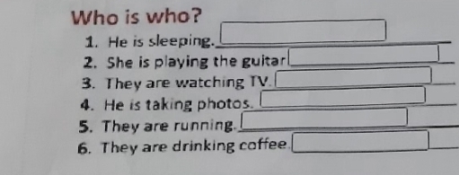 Who is who? 
1. He is sleeping. □ 
2. She is playing the guitar □ 
3. They are watching TV. □ 
4. He is taking photos. _  
5. They are running. □ □  
6. They are drinking coffee □