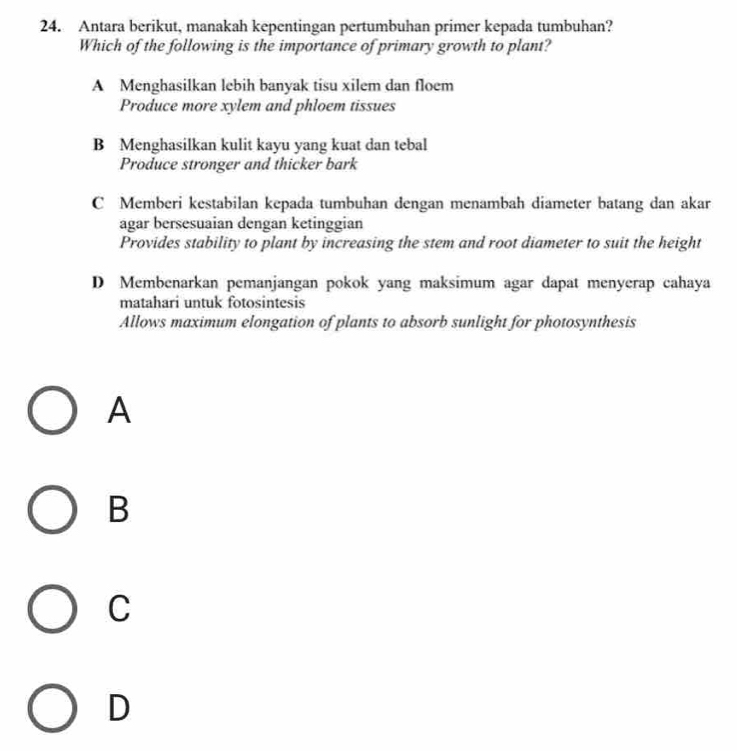 Antara berikut, manakah kepentingan pertumbuhan primer kepada tumbuhan?
Which of the following is the importance of primary growth to plant?
A Menghasilkan lebih banyak tisu xilem dan floem
Produce more xylem and phloem tissues
B Menghasilkan kulit kayu yang kuat dan tebal
Produce stronger and thicker bark
C Memberi kestabilan kepada tumbuhan dengan menambah diameter batang dan akar
agar bersesuaian dengan ketinggian
Provides stability to plant by increasing the stem and root diameter to suit the height
D Membenarkan pemanjangan pokok yang maksimum agar dapat menyerap cahaya
matahari untuk fotosintesis
Allows maximum elongation of plants to absorb sunlight for photosynthesis
A
B
C
D