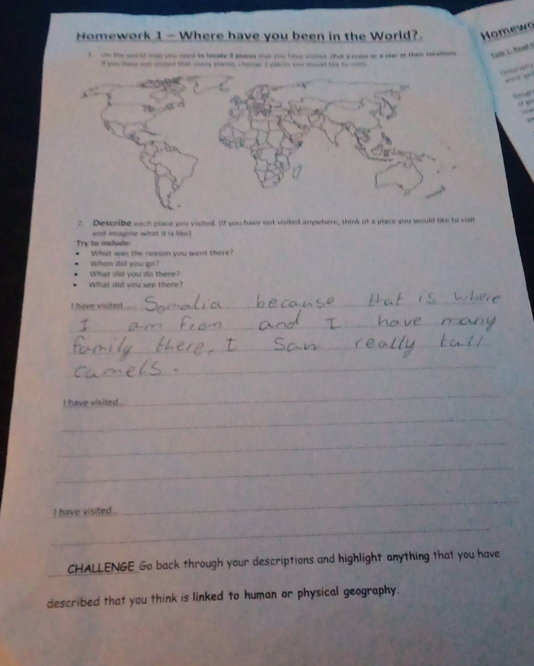 Homework 1 — Where have you been in the World?. 
Homewo 
t n the world map you need to locaty 3 places that you have vited. But a crose or a star at their locations task i. head ! 
If you hee nut voised that many planm, choose I places you would hm to viitl 
0 9
2. Describe each place you visited. (If you have not visited anywhere, think of a place you would like to visit 
and imagine what it is like) 
Try to include: 
What was the reason you went there? 
When did you go? 
What did you do there? 
What did you see there? 
I have visited 
_ 
_ 
_ 
__ 
_ 
I have visited. 
_ 
_ 
_ 
_ 
I have visited. 
_ 
_ 
_ 
CHALLENGE Go back through your descriptions and highlight anything that you have 
described that you think is linked to human or physical geography.