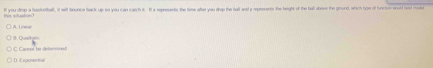 If you drop a basketball, it will bounce back up so you can catch it. If x represents the time after you drop the ball and y represents the height of the ball above the ground, which type of function would best model
this situation?
A. Linear
B. Quadratic
C. Cannot be determined
D. Exponential