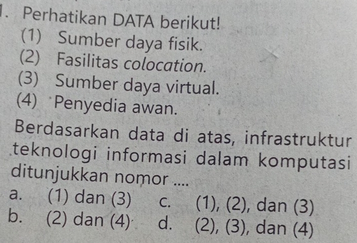 Perhatikan DATA berikut!
(1) Sumber daya fisik.
(2) Fasilitas colocation.
(3) Sumber daya virtual.
(4) Penyedia awan.
Berdasarkan data di atas, infrastruktur
teknologi informasi dalam komputasi
ditunjukkan nomor ....
a. (1) dan (3) C. ( (1), (2), dan (3)

b. (2) dan (4) d. (2), (3), dan (4)