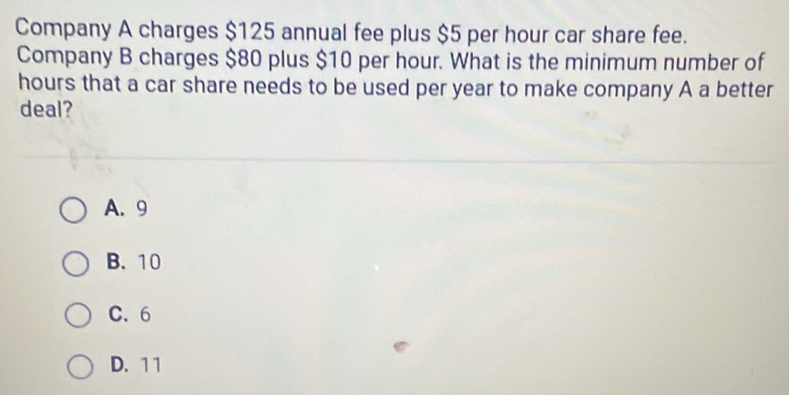 Company A charges $125 annual fee plus $5 per hour car share fee.
Company B charges $80 plus $10 per hour. What is the minimum number of
hours that a car share needs to be used per year to make company A a better
deal?
A. 9
B. 10
C. 6
D. 1 1