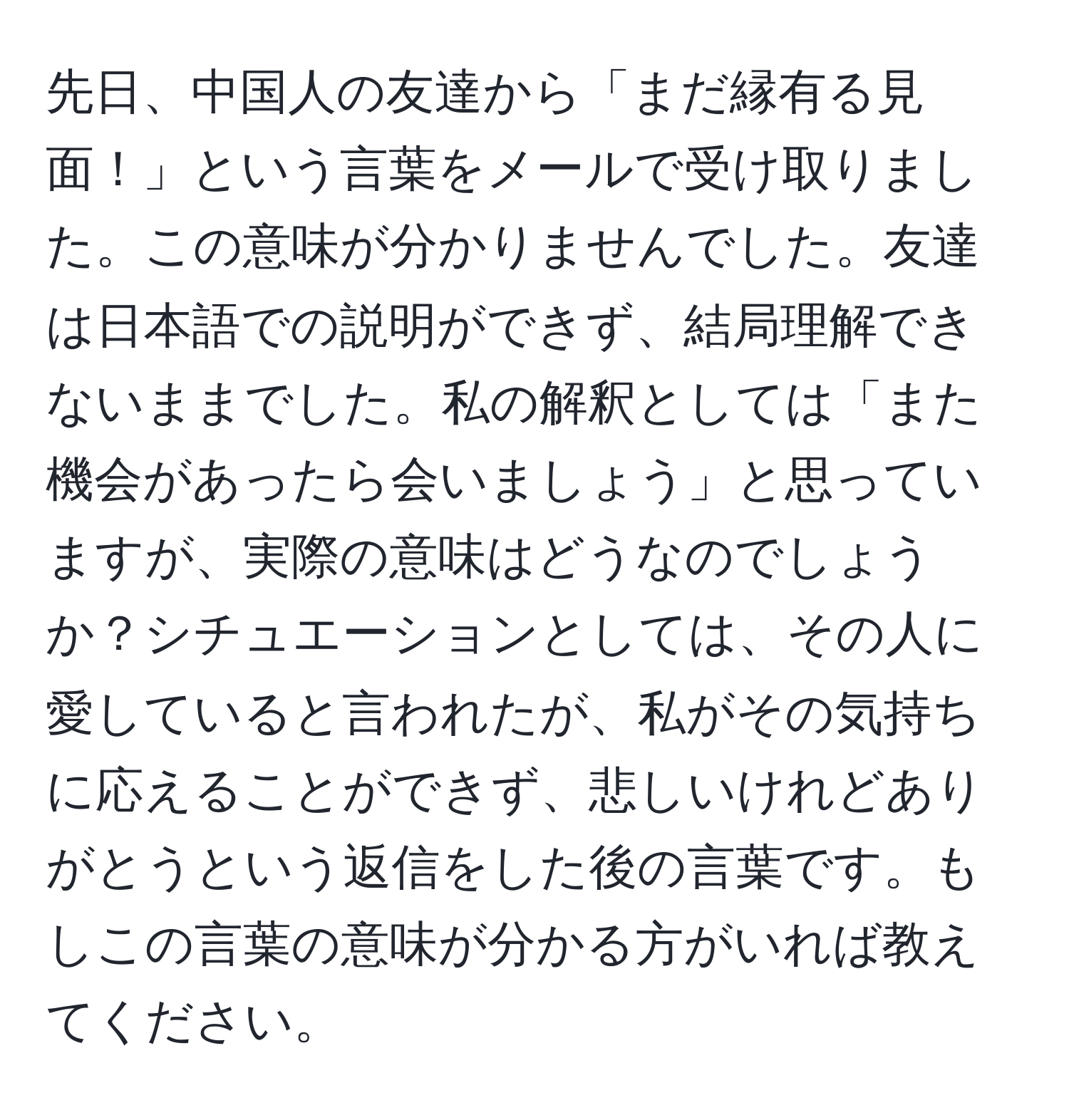 先日、中国人の友達から「まだ縁有る見面！」という言葉をメールで受け取りました。この意味が分かりませんでした。友達は日本語での説明ができず、結局理解できないままでした。私の解釈としては「また機会があったら会いましょう」と思っていますが、実際の意味はどうなのでしょうか？シチュエーションとしては、その人に愛していると言われたが、私がその気持ちに応えることができず、悲しいけれどありがとうという返信をした後の言葉です。もしこの言葉の意味が分かる方がいれば教えてください。