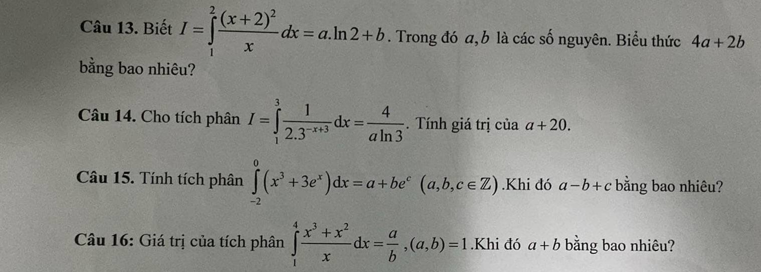 Biết I=∈tlimits _1^(2frac (x+2)^2)xdx=a.ln 2+b. Trong đó a, b là các số nguyên. Biểu thức 4a+2b
bằng bao nhiêu? 
Câu 14. Cho tích phân I=∈tlimits _1^(3frac 1)2.3^(-x+3)dx= 4/aln 3 . Tính giá trị của a+20. 
Câu 15. Tính tích phân ∈tlimits _(-2)^0(x^3+3e^x)dx=a+be^c(a,b,c∈ Z).Khi đó a-b+c bằng bao nhiêu? 
Câu 16: Giá trị của tích phân ∈tlimits _1^(4frac x^3)+x^2xdx= a/b ,(a,b)=1.Khi đó a+b bằng bao nhiêu?