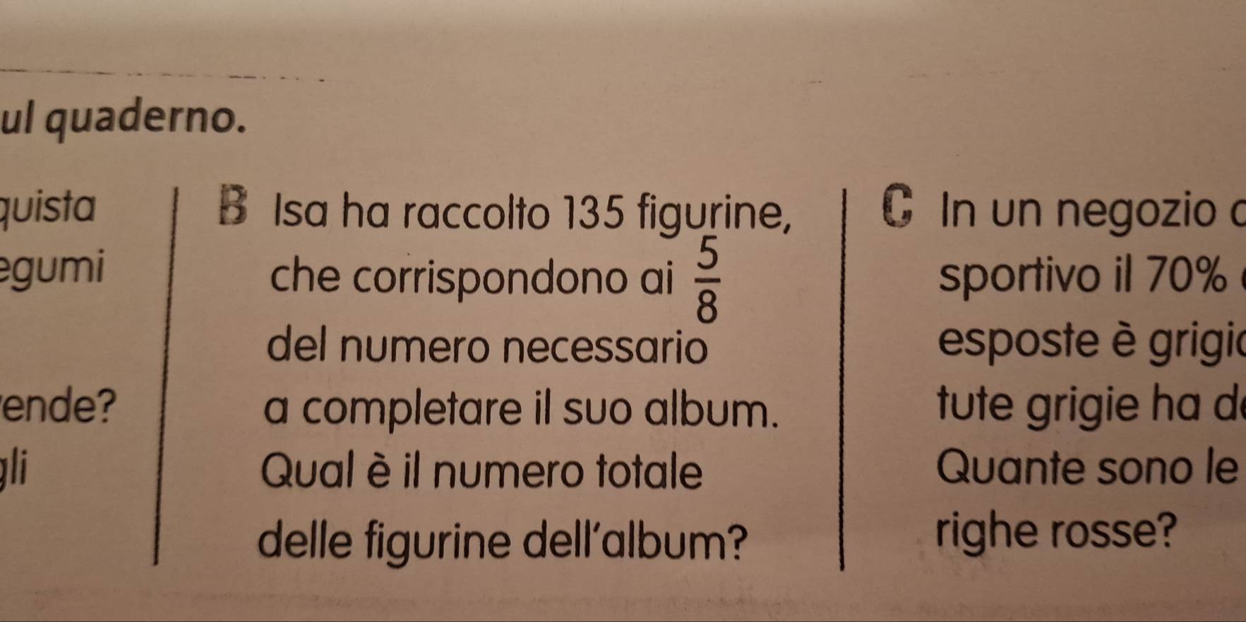 ul quaderno. 
quista B Isa ha raccolto 135 figurine, In un negozio c 
gumi che corrispondono ai  5/8  sportivo il 70%
del numero necessario esposte è grigio 
ende? a completare il suo album. tute grigie ha d 
li Qual è il numero totale Quante sono le 
delle figurine dell'album? 
righe rosse?