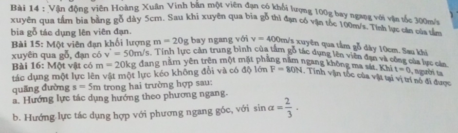 Vận động viên Hoàng Xuân Vinh bắn một viên đạn có khối lượng 100g bay ngang với vận tốc 300m/s
xuyên qua tấm bia bằng gỗ dày 5cm. Sau khi xuyên qua bia gỗ thì đạn có vận tốc 100m/s. Tính lực căn của tầm 
bia gỗ tác dụng lên viên đạn. 
Bài 15: Một viên đạn khối lượng m=20g bay ngang với v=400m/s s xuyên qua tầm gỗ dày 10cm. Sau khi 
xuyên qua goverline overline 0 , đạn có v'=50m/s. Tính lực cản trung bình của tấm gỗ tác dụng lên viên đạn và công của lực cản 
Bài 16: Một vật có m=20kg dang nằm yên trên một mặt phẳng nằm ngang không ma sát. Khi t=0 , người ta 
tác dụng một lực lên vật một lực kéo không đổi và có độ lớn F=80N. Tính vận tốc của vật tại vị trí nó đi được 
quãng đường s=5m trong hai trường hợp sau: 
a. Hướng lực tác dụng hướng theo phương ngang. 
b. Hướng lực tác dụng hợp với phương ngang góc, với sin alpha = 2/3 .