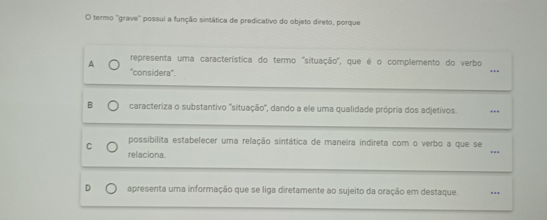 termo ''grave'' possui a função sintática de predicativo do objeto direto, porque
A representa uma característica do termo ''situação'', que é o complemento do verbo ...
''considera''.
B caracteriza o substantivo 'situação', dando a ele uma qualidade própria dos adjetivos. ..
_
C possibilita estabelecer uma relação sintática de maneira indireta com o verbo a que se
relaciona.
.
D apresenta uma informação que se liga diretamente ao sujeito da oração em destaque. ...