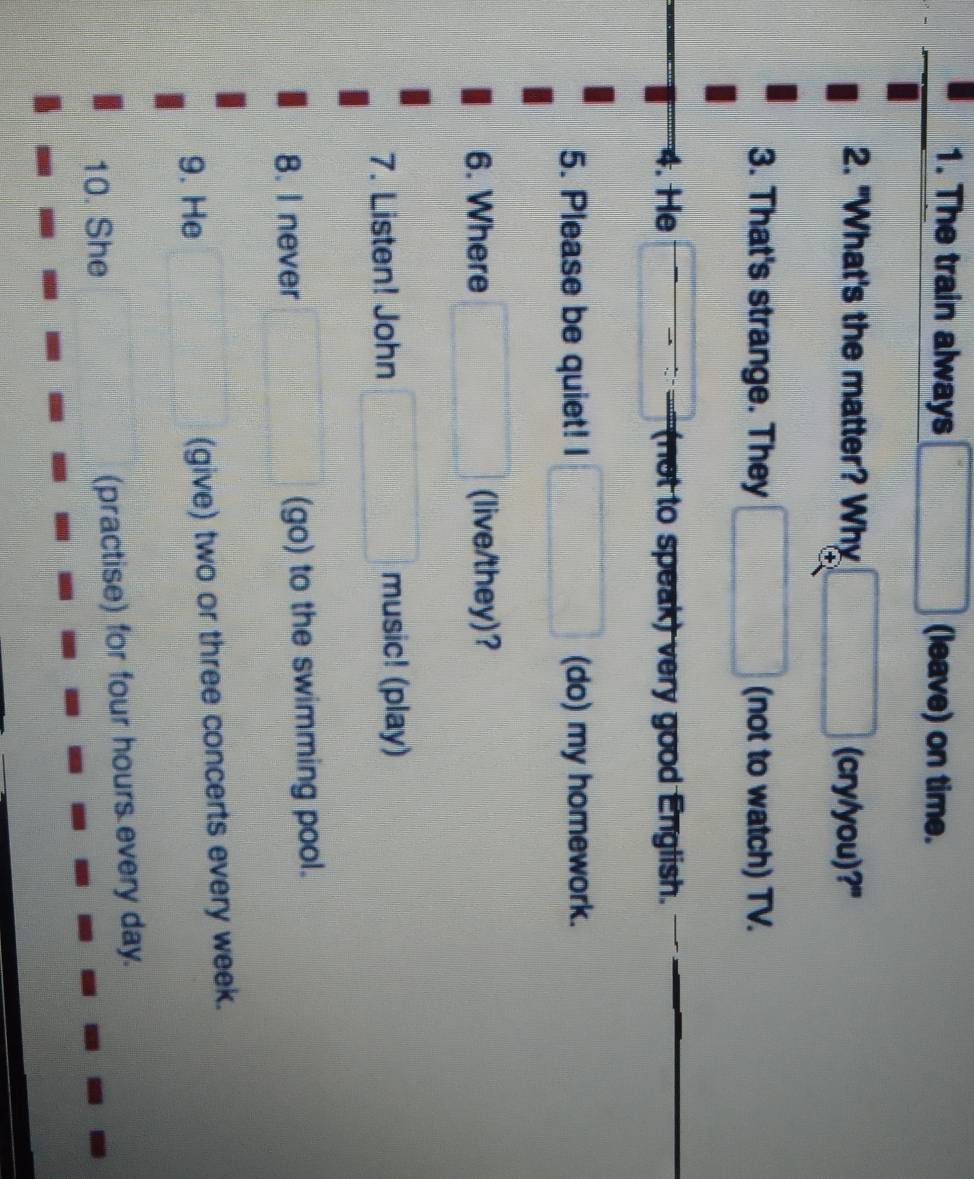 The train always (leave) on time. 
2. "What's the matter? Why (cry/you)?" 
3. That's strange. They (not to watch) TV. 
4. He (not to speak) very good English. 
5. Please be quiet! I (do) my homework. 
6. Where (live/they)? 
7. Listen! John music! (play) 
8. I never (go) to the swimming pool. 
9. He (give) two or three concerts every week. 
10. She (practise) for four hours every day.
