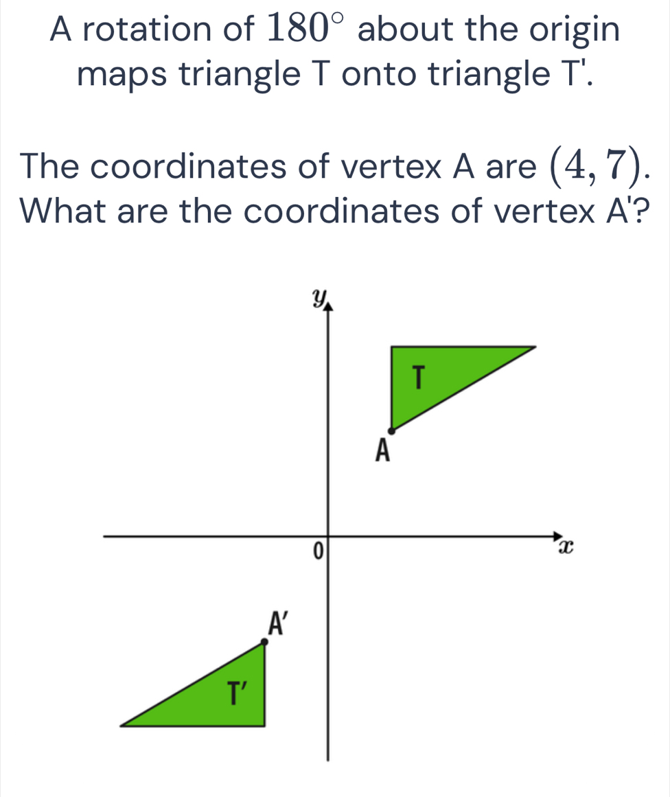 A rotation of 180° about the origin
maps triangle T onto triangle T'.
The coordinates of vertex A are (4,7).
What are the coordinates of vertex A'?