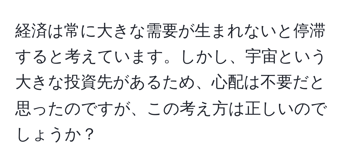 経済は常に大きな需要が生まれないと停滞すると考えています。しかし、宇宙という大きな投資先があるため、心配は不要だと思ったのですが、この考え方は正しいのでしょうか？