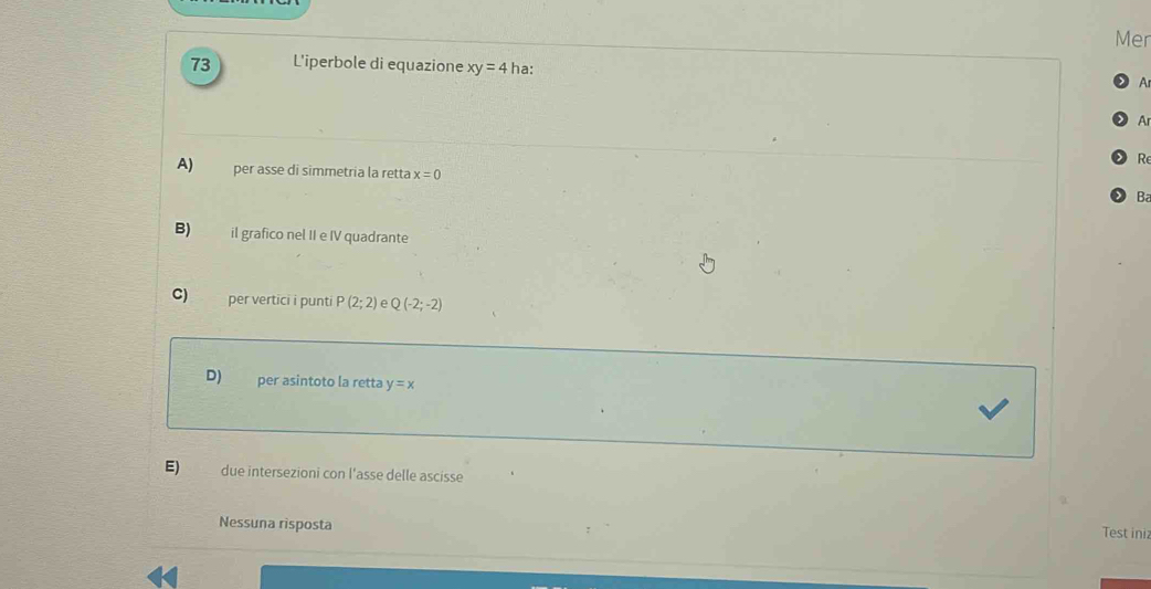 Mer
73 L'iperbole di equazione xy=4 ha:
A
Ar
Re
A) per asse di simmetria la retta x=0 Ba
B) il grafico nel II e IV quadrante
C) per vertici i punti P(2;2) e Q(-2;-2)
D) per asintoto la retta y=x
E) due intersezioni con l'asse delle ascisse
Nessuna risposta
Test ini