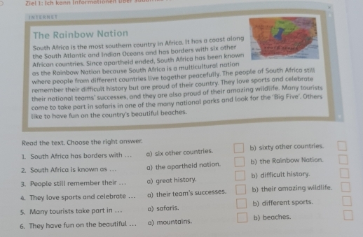 Ziel 1: Ich kann Informationen ü b 
INTERNET
The Rainbow Nation
South Africa is the most southern country in Africa. It has a coast along
the South Atlantic and Indian Oceans and has borders with six other
African countries. Since apartheid ended, South Africa has been known
as the Rainbow Nation because South Africa is a multicultural nation
where people from different countries live together peacefully. The people of South Africa still
remember their difficult history but are proud of their country. They love sports and celebrate
their national teams' successes, and they are also proud of their amazing wildlife. Many tourists
come to take part in safaris in one of the many national parks and look for the 'Big Five'. Others
like to have fun on the country's beautiful beaches.
Read the text. Choose the right answer.
1. South Africa has borders with . . . a) six other countries. b) sixty other countries.
2. South Africa is known as .. a) the apartheid nation. b) the Rainbow Nation.
3. People still remember their …. a) great history. b) difficult history.
4. They love sports and celebrate . . . a) their team's successes. b) their amazing wildlife.
5. Many tourists take part in ... a) safaris. b) different sports.
6. They have fun on the beautiful …. a) mountains. b) beaches.