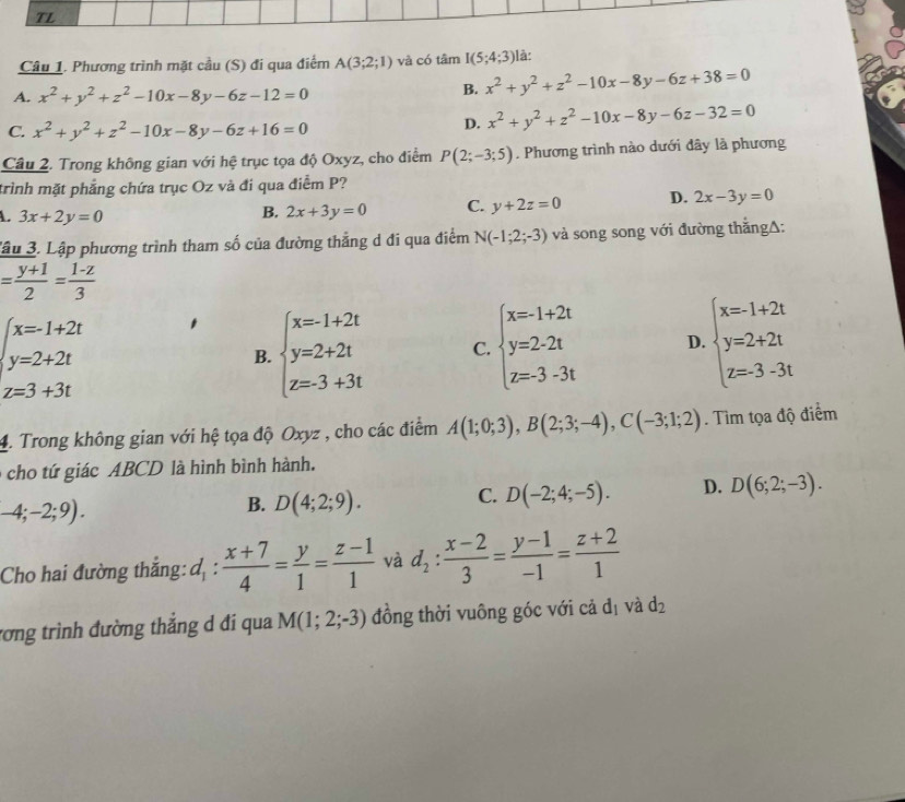 TL
Câu 1. Phương trình mặt cầu (S) đi qua điểm A(3;2;1) và có tâm I(5;4;3) là:
A. x^2+y^2+z^2-10x-8y-6z-12=0
B. x^2+y^2+z^2-10x-8y-6z+38=0
C. x^2+y^2+z^2-10x-8y-6z+16=0
D. x^2+y^2+z^2-10x-8y-6z-32=0
Câu 2. Trong không gian với hệ trục tọa độ Oxyz, cho điểm P(2;-3;5). Phương trình nào dưới đây là phương
trình mặt phẳng chứa trục Oz và đi qua điểm P?
L. 3x+2y=0
B. 2x+3y=0 C. y+2z=0 D. 2x-3y=0
Tậu 3. Lập phương trình tham số của đường thẳng d đi qua điểm N(-1;2;-3) và song song với đường thắngΔ:
= (y+1)/2 = (1-z)/3 
beginarrayl x=1+2t y=2+2t z=3+3tendarray.
B. beginarrayl x=-1+2t y=2+2t z=3+3tendarray. C. beginarrayl x=-1+2t y=2.2t z=3-3tendarray. D. beginarrayl x=-1+2t y=2+2t z=3-3tendarray.
4. Trong không gian với hệ tọa độ Oxyz , cho các điểm A(1;0;3),B(2;3;-4),C(-3;1;2). Tìm tọa độ điểm
cho tứ giác ABCD là hình bình hành.
-4;-2;9).
B. D(4;2;9). C. D(-2;4;-5). D. D(6;2;-3).
Cho hai đường thắng: d_1: (x+7)/4 = y/1 = (z-1)/1  và d_2: (x-2)/3 = (y-1)/-1 = (z+2)/1 
rơng trình đường thắng d đi qua M(1;2;-3) đồng thời vuông góc với cả đị và d_2