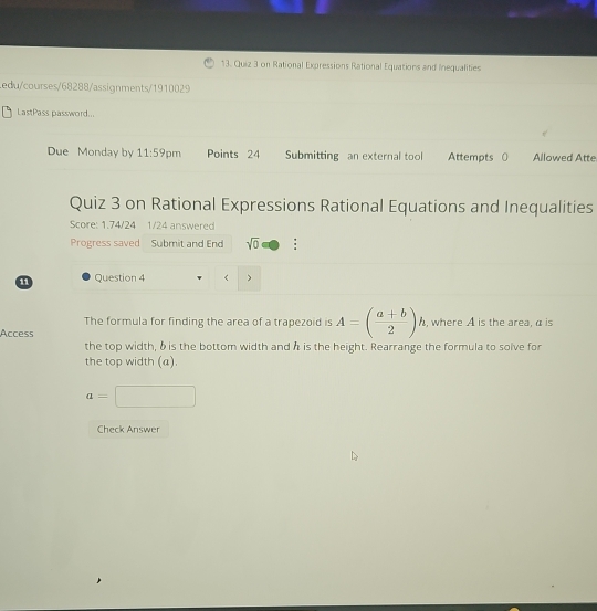 on Rational Expressions Rational Equations and Inequalities 
Ledu/courses/68288/assignments/1910029 
LastPass password... 
Due Monday by 11:59 pm Points 24 Submitting an external tool Attempts 0 Allowed Atte 
Quiz 3 on Rational Expressions Rational Equations and Inequalities 
Score: 1.74/24 1/24 answered 
Progress saved Submit and End sqrt(0) : 
11 Question 4 
The formula for finding the area of a trapezoid is A=( (a+b)/2 )h , where A is the area, α is 
Access 
the top width, δis the bottom width and h is the height. Rearrange the formula to solve for 
the top width (a).
a=□
Check Answer