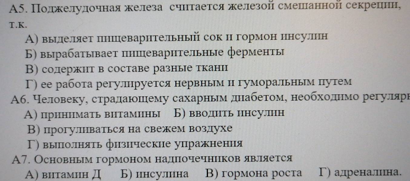 A5. Поджелулочнаяжелеза счнтается железой смешιанной секрецιии,
T.K.
А) вырдлеляет πнишцеварительный сок и гормон инсулин
Б) вырабатывает пишеварительные ферменты
В) содержит в составе разные ткани
Γ) ее работа регулруется нервньм н гуморальньм πутем
А6. Неловекуη страдаюнοннему сахарньемαδднιабδеτтίоемς необхίοαдιίнемо регуелеярн
А) принимать внтамины Б) вводнть инсулин
В) прогулнваться на свежем воздухе
Γ) выπолнять физнческие упражнения
A7. Основньм гормоном надночечнннков явлеяαется
A) витамин Д Б) инсулина B) гормона роста Γ) адреналинна.