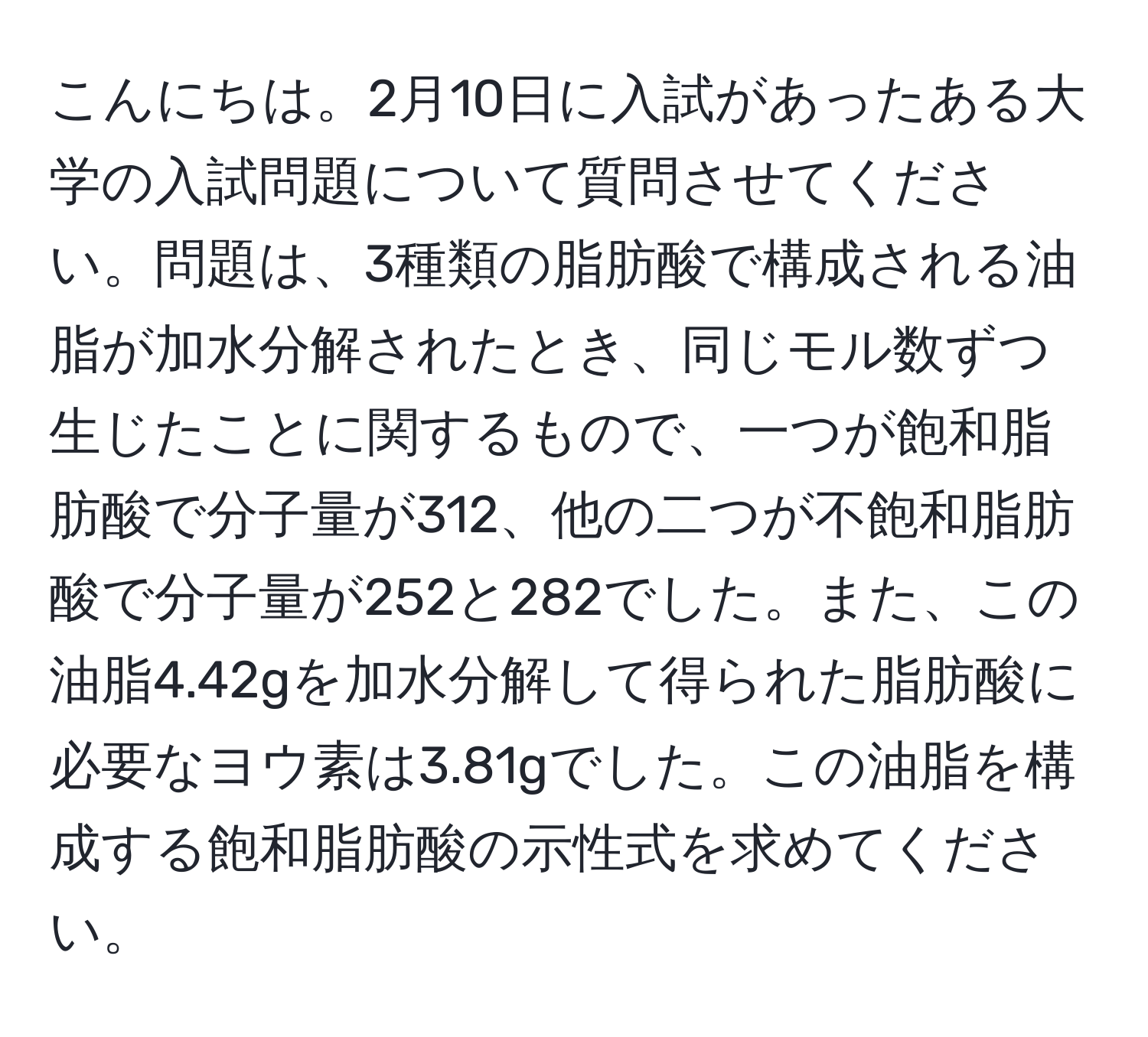 こんにちは。2月10日に入試があったある大学の入試問題について質問させてください。問題は、3種類の脂肪酸で構成される油脂が加水分解されたとき、同じモル数ずつ生じたことに関するもので、一つが飽和脂肪酸で分子量が312、他の二つが不飽和脂肪酸で分子量が252と282でした。また、この油脂4.42gを加水分解して得られた脂肪酸に必要なヨウ素は3.81gでした。この油脂を構成する飽和脂肪酸の示性式を求めてください。