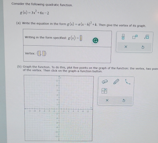 Consider the following quadratic function.
g(x)=3x^2+6x-2
(a) Write the equation in the form g(x)=a(x-h)^2+k. Then give the vertex of its graph. 
Writing in the form specified: g(x)=□  □ /□   sqrt(□ ) 
× S 
Vertex: 
(b) Graph the function. To do this, plot five points on the graph of the function: the vertex, two poin 
of the vertex. Then click on the graph-a-function button. 
× 5