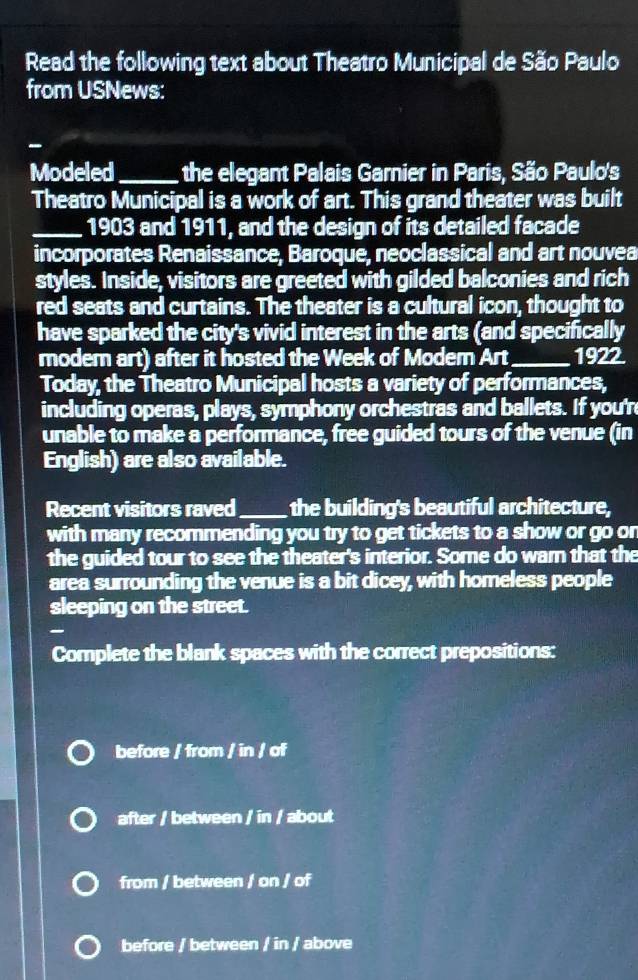 Read the following text about Theatro Municipal de São Paulo
from USNews:
-
Modeled_ the elegant Palais Garnier in Paris, São Paulo's
Theatro Municipal is a work of art. This grand theater was built
_1903 and 1911, and the design of its detailed facade
incorporates Renaissance, Baroque, neoclassical and art nouvea
styles. Inside, visitors are greeted with gilded balconies and rich
red seats and curtains. The theater is a cultural icon, thought to
have sparked the city's vivid interest in the arts (and specifically
modem art) after it hosted the Week of Modem Art_ 1922.
Today, the Theatro Municipal hosts a variety of performances,
including operas, plays, symphony orchestras and ballets. If you'r
unable to make a performance, free guided tours of the venue (in
English) are also available.
Recent visitors raved_ the building's beautiful architecture,
with many recommending you try to get tickets to a show or go on
the guided tour to see the theater's interior. Some do war that the
area surrounding the venue is a bit dicey, with homeless people
sleeping on the street.
Complete the blank spaces with the correct prepositions:
before / from / in / of
after / between / in / about
from / between / on / of
before / between / in / above