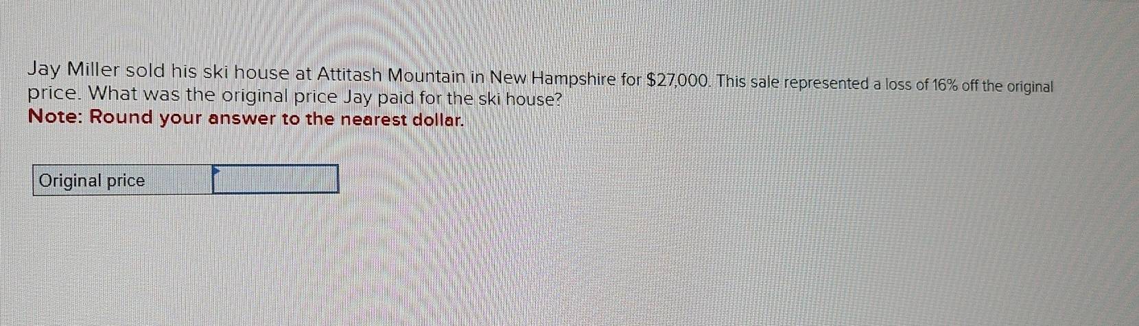 Jay Miller sold his ski house at Attitash Mountain in New Hampshire for $27,000. This sale represented a loss of 16% off the original 
price. What was the original price Jay paid for the ski house? 
Note: Round your answer to the nearest dollar.