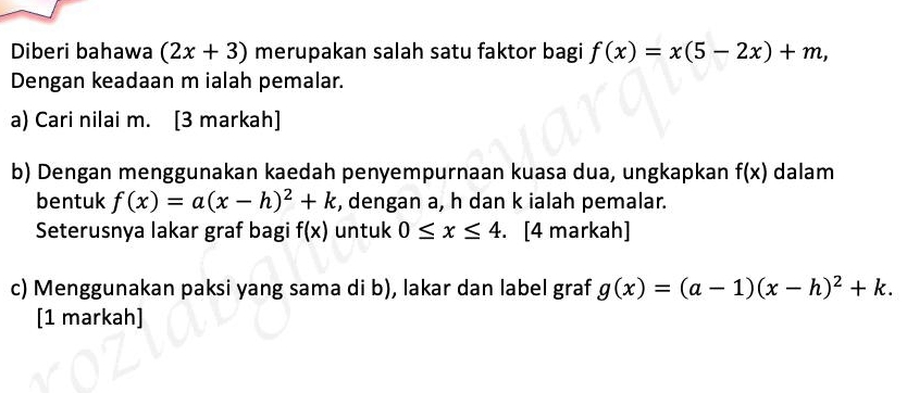 Diberi bahawa (2x+3) merupakan salah satu faktor bagi f(x)=x(5-2x)+m, 
Dengan keadaan m ialah pemalar. 
a) Cari nilai m. [3 markah] 
b) Dengan menggunakan kaedah penyempurnaan kuasa dua, ungkapkan f(x) dalam 
bentuk f(x)=a(x-h)^2+k , dengan a, h dan k ialah pemalar. 
Seterusnya lakar graf bagi f(x) untuk 0≤ x≤ 4. . [4 markah] 
c) Menggunakan paksi yang sama di b), lakar dan label graf g(x)=(a-1)(x-h)^2+k. 
[1 markah]