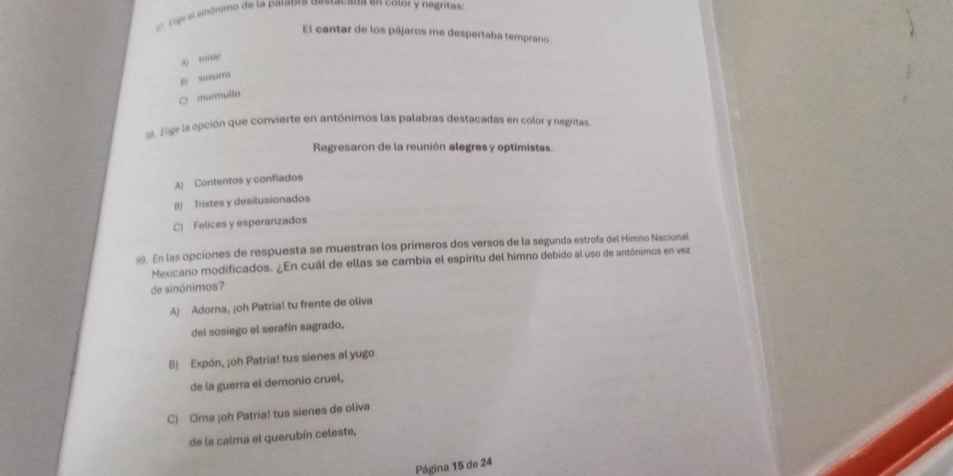 Elige el sinónimo de la palabra destacada en color y negritas:
El cantar de los pájaros me despertaba temprano.
A) trinar
B) susurro
C) murmullo
98. Elige la opción que convierte en antónimos las palabras destacadas en color y negritas.
Regresaron de la reunión alegres y optimistas.
A) Contentos y confiados
B) Tristes y desilusionados
C) Felices y esperanzados
99. En las opciones de respuesta se muestran los primeros dos versos de la segunda estrofa del Himno Nacional
Mexicano modificados. ¿En cuál de ellas se cambia el espíritu del himno debido al uso de antónimos en vez
de sinónimos?
A) Adorna, ¡oh Patria! tu frente de oliva
del sosiego el serafín sagrado,
B) Expón, ¡oh Patria! tus sienes al yugo
de la guerra el demonio cruel,
C) Orna ¡oh Patria! tus sienes de oliva
de la calma el querubín celeste,
Página 15 de 24