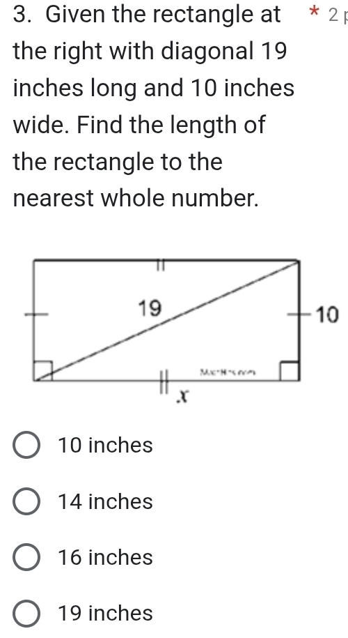 Given the rectangle at * 2 
the right with diagonal 19
inches long and 10 inches
wide. Find the length of
the rectangle to the
nearest whole number.
10 inches
14 inches
16 inches
19 inches