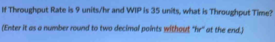 If Throughput Rate is 9 units/hr and WIP is 35 units, what is Throughput Time? 
(Enter it as a number round to two decimal points without "hr '' at the end.)